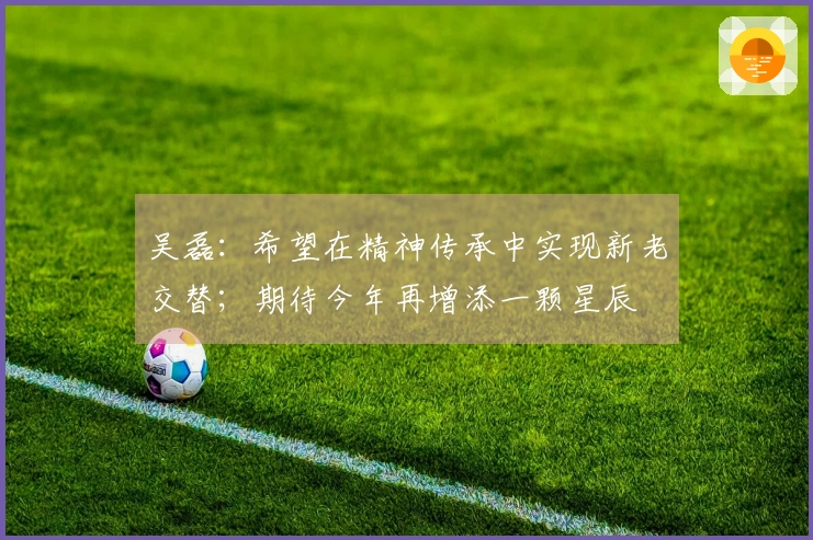 吴磊：希望在精神传承中实现新老交替；期待今年再增添一颗星辰