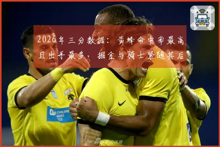 2026年三分数据：黄蜂命中率最高且出手最多，掘金与骑士紧随其后，勇士出手居第二