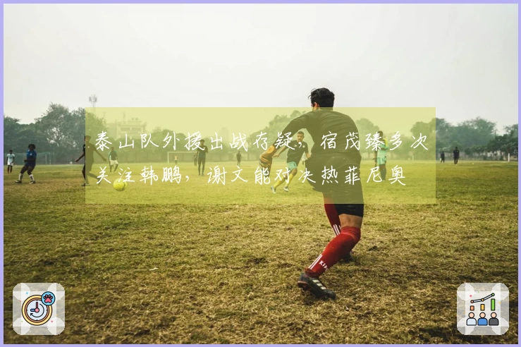 泰山队外援出战存疑，宿茂臻多次关注韩鹏，谢文能对决热菲尼奥