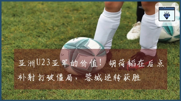 亚洲U23亚军的价值！胡荷韬在后点补射打破僵局，蓉城逆转获胜