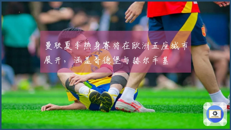 曼联夏季热身赛将在欧洲五座城市展开，涵盖哥德堡与赫尔辛基