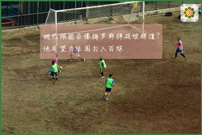 姆巴佩能否像梅罗那样延续辉煌？他有望为法国打入百球