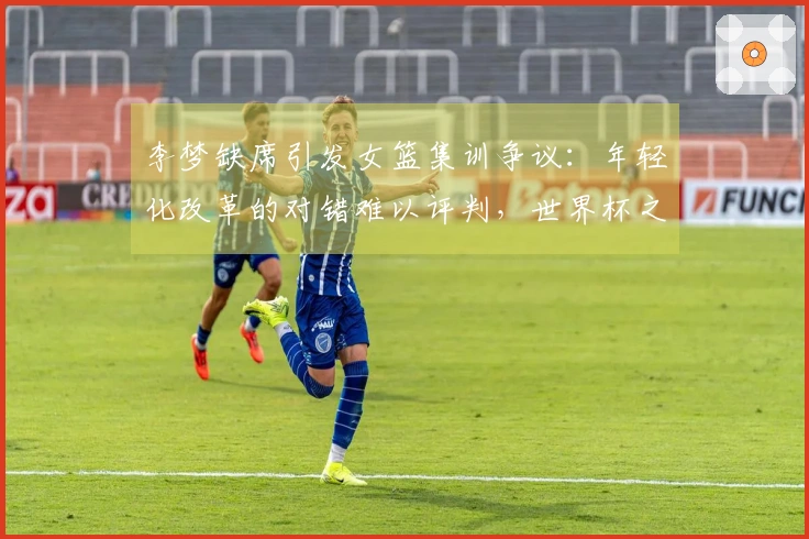 李梦缺席引发女篮集训争议：年轻化改革的对错难以评判，世界杯之路充满变数