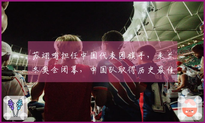 苏翊鸣担任中国代表团旗手，米兰冬奥会闭幕，中国队取得历史最佳成绩：5金4银6铜