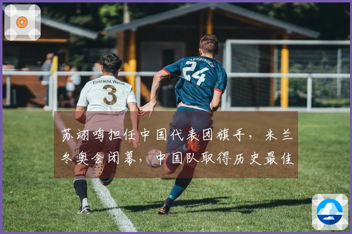 苏翊鸣担任中国代表团旗手，米兰冬奥会闭幕，中国队取得历史最佳成绩：5金4银6铜
