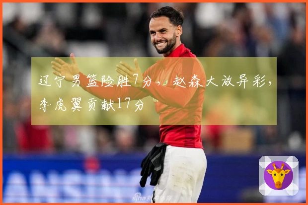 辽宁男篮险胜7分，赵森大放异彩，李虎翼贡献17分