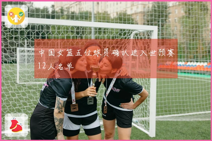 中国女篮五位球员确认进入世预赛12人名单