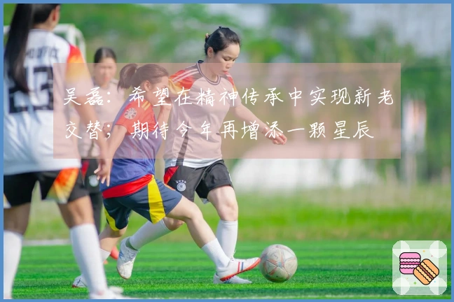 吴磊：希望在精神传承中实现新老交替；期待今年再增添一颗星辰