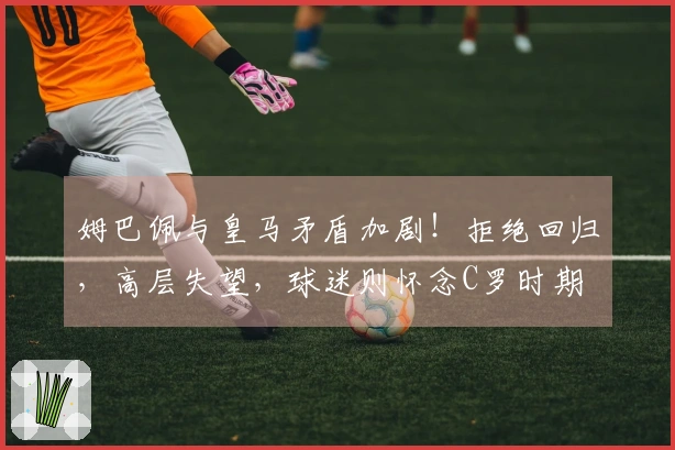 姆巴佩与皇马矛盾加剧！拒绝回归，高层失望，球迷则怀念C罗时期