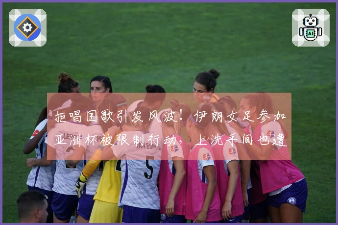 拒唱国歌引发风波！伊朗女足参加亚洲杯被限制行动，上洗手间也遭严密监视