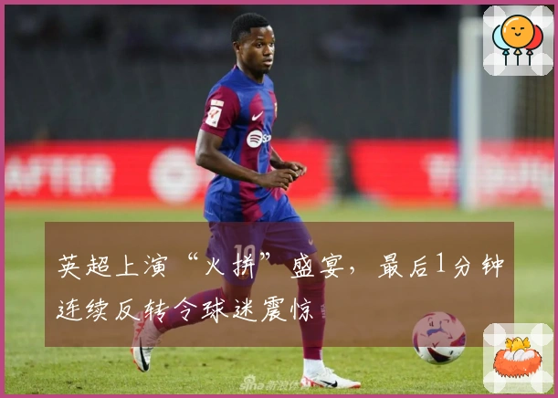 英超上演“火拼”盛宴，最后1分钟连续反转令球迷震惊