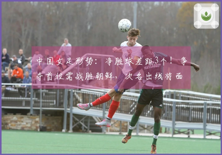 中国女足形势：净胜球差距3个！争夺首位需战胜朝鲜，次名出线将面对两大强队