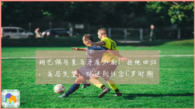 姆巴佩与皇马矛盾加剧！拒绝回归，高层失望，球迷则怀念C罗时期
