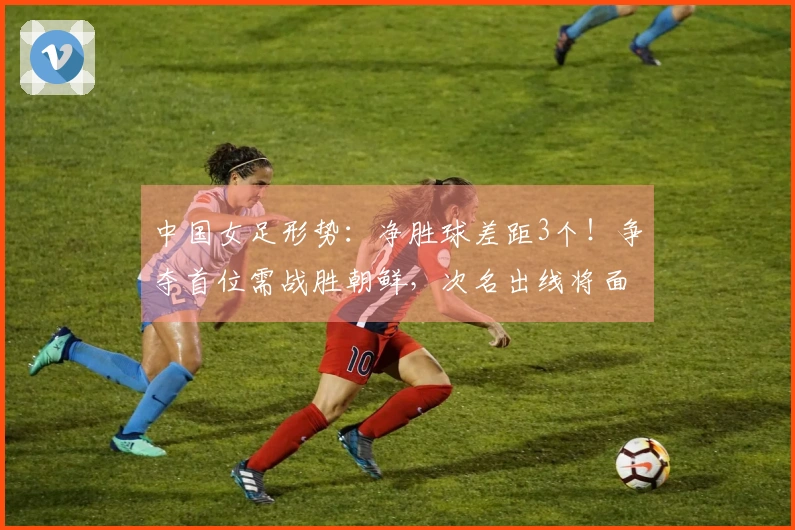 中国女足形势：净胜球差距3个！争夺首位需战胜朝鲜，次名出线将面对两大强队