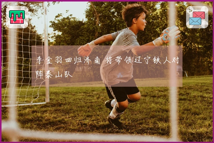 李金羽回归济南 将带领辽宁铁人对阵泰山队