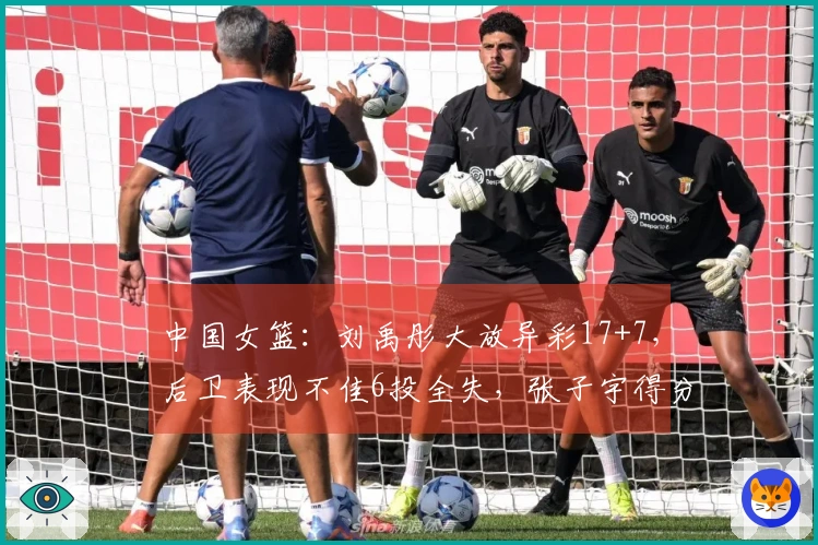 中国女篮：刘禹彤大放异彩17+7，后卫表现不佳6投全失，张子宇得分过双