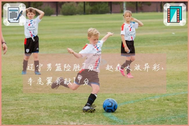 辽宁男篮险胜7分，赵森大放异彩，李虎翼贡献17分