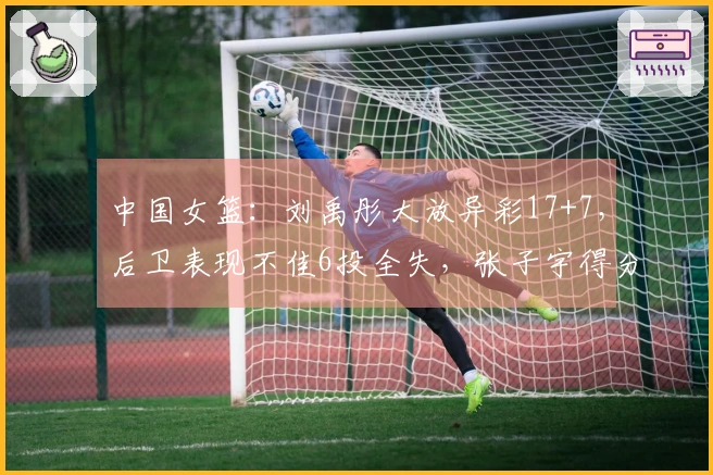 中国女篮：刘禹彤大放异彩17+7，后卫表现不佳6投全失，张子宇得分过双