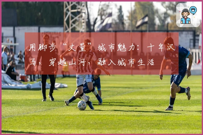 用脚步“丈量”城市魅力：十年汉马，穿越山河，融入城市生活