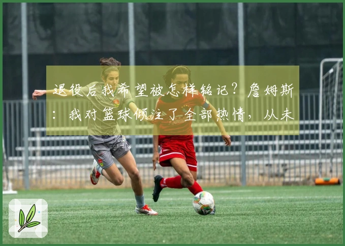 退役后我希望被怎样铭记？詹姆斯：我对篮球倾注了全部热情，从未愚弄过自己。